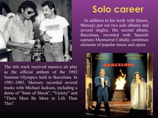 In addition to his work with Queen,
Mercury put out two solo albums and
several singles. His second album,
Barcelona, recorded with Spanish
soprano Montserrat Caballé, combines
elements of popular music and opera.
The title track received massive air play
as the official anthem of the 1992
Summer Olympics held in Barcelona. In
1981–1983, Mercury recorded several
tracks with Michael Jackson, including a
demo of "State of Shock", "Victory" and
"There Must Be More to Life Than
This".
 