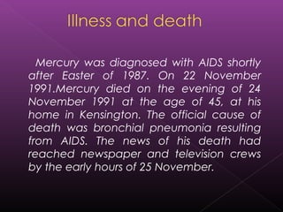 Mercury was diagnosed with AIDS shortly
after Easter of 1987. On 22 November
1991.Mercury died on the evening of 24
November 1991 at the age of 45, at his
home in Kensington. The official cause of
death was bronchial pneumonia resulting
from AIDS. The news of his death had
reached newspaper and television crews
by the early hours of 25 November.
 