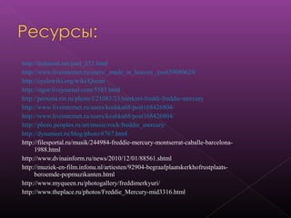 http://lichnosti.net/pset_532.html
http://www.liveinternet.ru/users/_made_in_heaven_/post59080624/
http://cyclowiki.org/wiki/Queen
http://stgor.livejournal.com/5585.html
http://persona.rin.ru/photo/f/21083/23/merkuri-freddi-freddie-mercury
http://www.liveinternet.ru/users/koshka68/post168426804/
http://www.liveinternet.ru/users/koshka68/post168426804/
http://photo.peoples.ru/art/music/rock/freddie_mercury/
http://dynameet.ru/blog/photo/6767.html
http://filesportal.ru/musik/244984-freddie-mercury-montserrat-caballe-barcelona-
1988.html
http://www.dvinainform.ru/news/2010/12/01/88561.shtml
http://muziek-en-film.infonu.nl/artiesten/92904-begraafplaatskerkhofrustplaats-
beroemde-popmuzikanten.html
http://www.myqueen.ru/photogallery/freddimerkyuri/
http://www.theplace.ru/photos/Freddie_Mercury-mid3316.html
 