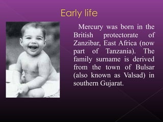 Mercury was born in the
British protectorate of
Zanzibar, East Africa (now
part of Tanzania). The
family surname is derive...