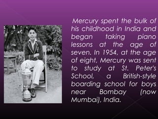 Mercury spent the bulk of
his childhood in India and
began taking piano
lessons at the age of
seven. In 1954, at the age
of eight, Mercury was sent
to study at St. Peter's
School, a British-style
boarding school for boys
near Bombay (now
Mumbai), India.
 