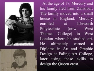 At the age of 17, Mercury and
his family fled from Zanzibar.
The family moved into a small
house in England. Mercury
enrolled at Isleworth
Polytechnic (now West
Thames College) in West
London where he studied art.
He ultimately earned a
Diploma in Art and Graphic
Design at Ealing Art College,
later using these skills to
design the Queen crest.
 