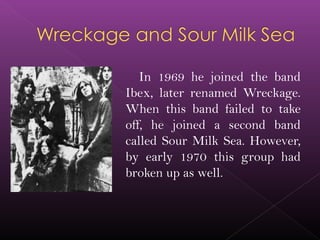 In 1969 he joined the band
Ibex, later renamed Wreckage.
When this band failed to take
off, he joined a second band
called Sour Milk Sea. However,
by early 1970 this group had
broken up as well.
 