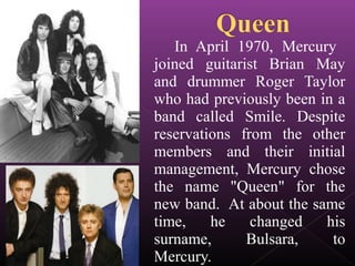 In April 1970, Mercury
joined guitarist Brian May
and drummer Roger Taylor
who had previously been in a
band called Smile. Despite
reservations from the other
members and their initial
management, Mercury chose
the name "Queen" for the
new band. At about the same
time, he changed his
surname, Bulsara, to
Mercury.
 