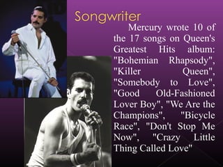 Mercury wrote 10 of
the 17 songs on Queen's
Greatest Hits album:
"Bohemian Rhapsody",
"Killer Queen",
"Somebody to Love",
"Good Old-Fashioned
Lover Boy", "We Are the
Champions", "Bicycle
Race", "Don't Stop Me
Now", "Crazy Little
Thing Called Love"
 