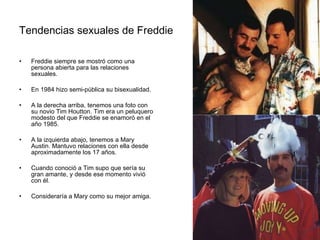 Tendencias sexuales de Freddie Freddie siempre se mostró como una persona abierta para las relaciones sexuales.  En 1984 hizo semi-pública su bisexualidad. A la derecha arriba, tenemos una foto con su novio Tim Houtton. Tim era un peluquero modesto del que Freddie se enamoró en el año 1985.  A la izquierda abajo, tenemos a Mary Austin. Mantuvo relaciones con ella desde aproximadamente los 17 años.  Cuando conoció a Tim supo que sería su gran amante, y desde ese momento vivió con él. Consideraría a Mary como su mejor amiga. 