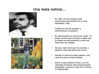 Una mala noticia… En 1990, Tim (su amante antes mencionado) dará positivo en el virus devastador, Sida.  Freddie se hizo las pruebas, y efectivamente, da positivo.  En este momento su vida da un vuelco. Ya jamás volverá a ser el mismo al saber que su tiempo se está acabando y tiene que hacer bien las maletas. Asi que, cojió el toro por los cuernos, y siguió su vida más fuerte que nunca. Planteó la vida de la mejor manera, vive cada día como si fuese mañana. Sufrió un gran deterioro físico, y en los videoclips de Queen salía excesivamente maquillado, como es el caso de I’m Going To Slightly Mad 