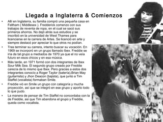Llegada a Inglaterra & Comienzos  Allí en Inglaterra, su familia compró una pequeña casa en Feltham ( Middlesex ). Fredderick comenzo con sus trabajos de reventa de ropa, en el cual se sacó sus primeros ahorros. No dejó atrás sus estudios y se inscribió en la universidad de West Thames para licenciarse en la carrera de Artes. Se licenció en arte y siempre destacó por apreciar lo que otros no podían.  Tras terminar su carrera, intento buscar su vocación. En 1969 se incorporó en un grupo llamado Ibex. Freddie se iría de tal grupo a mediados de 1970 ya que el no veía futuro en esos chicos y en esa música.  Más tarde, en 1971 formó con dos integrantes de Ibex Sour Milk Sea. El segundo grupo creado por Freddie carecía de lo mismo que Ibex. Pero gracias a estos dos integrantes conocío a Roger Taylor (batería),Brian May (guitarrista) y Jhon Deacon (bajista), que junto a Tim Staffel (vocalista) formaban Smile.  Freddie vió en Smile un grupo con categoría y mucha proyección, así que se integró en ese grupo y aporto todo lo que pudo. La manera de pensar de Tim Staffel no concordaba con la de Freddie, asi que Tim abandona el grupo y Freddie, queda como vocalista. 