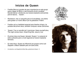 Inicios de Queen Freddie Mercury gozaba de gran importancia en este grupo pese a llegar el último y casi echando al otro vocalista. Decidió llamar a Smile de una manera bastante extrovertida para la época… ‘Queen’.  Recibieron, tras un pequeña gira en la localidad, una oferta para grabar un nuevo álbum por la grabadora Trident. Freddie usó su habilidad espacial para diseñar el logo y la portada del primer disco, también compuso varias canciones. ‘ Queen I’ fue un sencillo de 5 canciones: Keep yourself alive, The night comes down, Great King Rat, Jesus y Liar. El primer disco de Queen, llamado ‘Queen I’ no alcanzó el éxito suficiente pero a nivel regional se hicieron bastante famosos.  En este disco, Queen se influenció por grupos como Led Zeppelin o Black Sabbath pero sin tanto éxito. A la derecha, una fotografía de Brian May, guitarrista de Queen.   