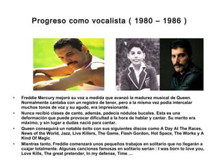 Progreso como vocalista ( 1980 – 1986 ) Freddie Mercury mejoró su voz a medida que avanzó la madurez musical de Queen. Normalmente cantaba con un registro de tenor, pero a la misma vez podía intercalar muchos tonos de voz y su agudo, era impresionante. Nunca recibió clases de canto, además, padecía nódulos bucales. Esta es una deformación que puede provocar dificultad a la hora de hablar y cantar. Su merito era máximo, y sin lugar a dudas nació para cantar.  Queen conseguirá un notable éxito con sus siguientes discos como A Day At The Races, News of the World, Jazz, Live Killers, The Game, Flash Gordon, Hot Space, The Works y A Kind Of Magic Mientras tanto, Freddie comenzará unos pequeños trabajos en solitario que no llegarán a cuajar totalmente. Algunas canciones famosas en solitario serían : I was born to love you, Love Kills, The great pretender, In my defense, Time … 
