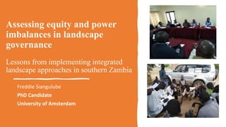 Assessing equity and power
imbalances in landscape
governance
Lessons from implementing integrated
landscape approaches in southern Zambia
Freddie Siangulube
PhD Candidate
University of Amsterdam
 