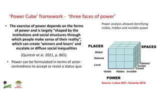 ‘Power Cube’ framework - ‘three faces of power’
• The exercise of power depends on the forms
of power and is largely “shaped by the
institutions and social structures through
which people make sense of their reality”,
which can create ‘winners and losers’ and
escalate or diffuse social inequalities
(Quintslr et al. 2021, p. 865).
• Power can be formulated in terms of actor-
centredness to accept or resist a status quo
Power analysis allowed identifying
visible, hidden and invisible power
Source: Lukes 2021; Gaventa 2019
 