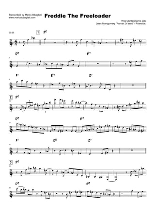 Freddie The Freeloader
Transcribed by Mario Abbagliati
www.marioabbagliati.com
                                                                                                                           Wes Montgomery's solo
                                                                                                      (Wes Montgomery quot;Portrait Of Wesquot; - Riverside)


                                       Bb7
                               1
00:35

                                     
                                                                                                                         
                                                                                                                                  
                                                                                         
                                                                                                      
                                                                                                                                   

        Eb7                                                                                Bb7

                                                                                                                                       
                                   
5


                                                                                                                                     
                                                
                  
                                                                                                                   
                                                                                                                                     
                




        F7                                         Eb7                                          D7
            
                                                                                                
9

                                                                                                          
                                                                       
                                                                                          
                                                                                                                                        
                                                                                            
                                                                          
                                                                                                          
                                                                                           
                                                                                                              

        Bb7                                               
    2
                                                                             
                                                                                                                                    
                                                                                            
                                                                                                                       
                      3
13

                                                                                                                 
                                                                                                                      
                                           3


        Eb7                                                                          Bb7
                                                                                                         
17

                                                                                                                     
                                                                                                 
                                                                                          
                                                                                                                                    
                                                         
                                                                                    

        F7                                          Eb7                                         D7
                                               
21


                                                                
                                                                                                                                  
                                           
                                                                                                      
                                                                                    
                                                                                               

        Bb7
    3

                                                                                                                                     
25


                                                                                                                                        
                                                       
                
                                                                                                                                 
                                                              
                                                   
                                                                                                                                     
                                                                                                  
                                                                                                                                            3


        Eb7                                                                                Bb7
                                                                                                                                 
29

                                                                                                                                        
                                                                          
                                                                                                                    
                                                                     
 