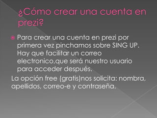  Para crear una cuenta en prezi por
primera vez pinchamos sobre SING UP.
Hay que facilitar un correo
electronico,que será nuestro usuario
para acceder después.
La opción free (gratis)nos solicita: nombra,
apellidos, correo-e y contraseña.
 