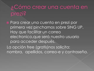  Para crear una cuenta en prezi por
primera vez pinchamos sobre SING UP.
Hay que facilitar un correo
electronico,que será nuestro usuario
para acceder después.
La opción free (gratis)nos solicita:
nombra, apellidos, correo-e y contraseña.
 