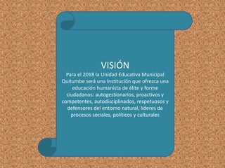 VISIÓN
Para el 2018 la Unidad Educativa Municipal
Quitumbe será una Institución que ofrezca una
educación humanista de élite y forme
ciudadanos: autogestionarios, proactivos y
competentes, autodisciplinados, respetuosos y
defensores del entorno natural, líderes de
procesos sociales, políticos y culturales
 