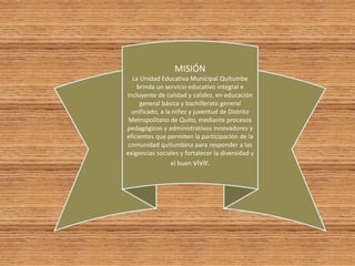 MISIÓN
La Unidad Educativa Municipal Quitumbe
brinda un servicio educativo integral e
incluyente de calidad y calidez, en educación
general básica y bachillerato general
unificado, a la niñez y juventud de Distrito
Metropolitano de Quito, mediante procesos
pedagógicos y administrativos innovadores y
eficientes que permiten la participación de la
comunidad quitumbina para responder a las
exigencias sociales y fortalecer la diversidad y
el buen vivir.
 