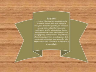 MISIÓN
La Unidad Educativa Municipal Quitumbe
brinda un servicio educativo integral e
incluyente de calidad y calidez, en educación
general básica y bachillerato general
unificado, a la niñez y juventud de Distrito
Metropolitano de Quito, mediante procesos
pedagógicos y administrativos innovadores y
eficientes que permiten la participación de la
comunidad quitumbina para responder a las
exigencias sociales y fortalecer la diversidad y
el buen vivir.
 