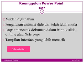 Keunggulan Power Point 
2007 
Mudah digunakan 
Pengaturan animasi slide dan telah lebih muda 
Dapat mencetak dokumen dalam bentuk slide, 
outline atau Note page 
Tampilan interface yang lebih menarik 
11/19/2014 
2 
Salam gigi jari 
Freddyansyah Tanjung 
 