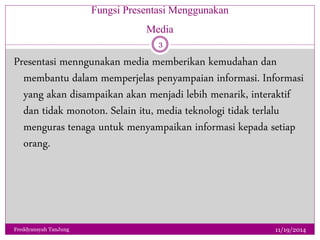 Fungsi Presentasi Menggunakan 
Media 
Presentasi menngunakan media memberikan kemudahan dan 
membantu dalam memperjelas penyampaian informasi. Informasi 
yang akan disampaikan akan menjadi lebih menarik, interaktif 
dan tidak monoton. Selain itu, media teknologi tidak terlalu 
menguras tenaga untuk menyampaikan informasi kepada setiap 
orang. 
11/19/2014 
3 
Freddyansyah TanJung 
 