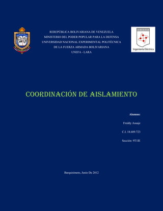REREPÚBLICA BOLIVARIANA DE VENEZUELA
    MINISTERIO DEL PODER POPULAR PARA LA DEFENSA
   UNIVERSIDAD NACIONAL EXPERIMENTAL POLITÉCNICA
         DE LA FUERZA ARMADA BOLIVARIANA
                    UNEFA - LARA




Coordinación De Aislamiento

                                                        Alumno:

                                                   Freddy Asuaje

                                                   C.I. 18.689.723

                                                   Sección: 9T1IE




               Barquisimeto, Junio De 2012
 