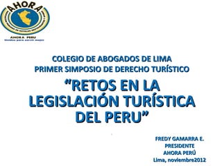 COLEGIO DE ABOGADOS DE LIMA
PRIMER SIMPOSIO DE DERECHO TURÍSTICO

     “RETOS EN LA
LEGISLACIÓN TURÍSTICA
      DEL PERU”
                 f

                            FREDY GAMARRA E.
                               PRESIDENTE
                               AHORA PERÚ
                           Lima, noviembre2012
 
