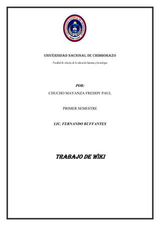 Universidad nacional de Chimborazo
Facultad de ciencias de la educación humanas y tecnologías

POR:
CHUCHO MAYANZA FREDDY PAUL

PRIMER SEMESTRE

LIC. FERNANDO BUFFANTES

TRABAJO DE WIKI

 