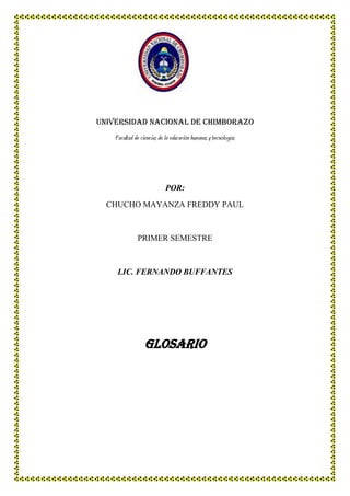 Universidad nacional de Chimborazo
Facultad de ciencias de la educación humanas y tecnologías

POR:
CHUCHO MAYANZA FREDDY PAUL

PRIMER SEMESTRE

LIC. FERNANDO BUFFANTES

Glosario

 