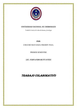 Universidad nacional de Chimborazo
Facultad de ciencias de la educación humanas y tecnologías

POR:
CHUCHO MAYANZA FREDDY PAUL

PRIMER SEMESTRE

LIC. FERNANDO BUFFANTES

Trabajo colaborativo

 