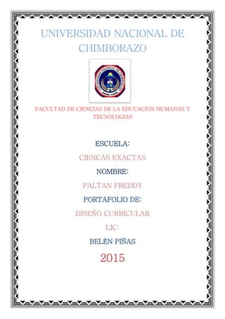 UNIVERSIDAD NACIONAL DE
CHIMBORAZO
FACULTAD DE CIENCIAS DE LA EDUCACION HUMANAS Y
TECNOLOGIAS
ESCUELA:
CIENCAS EXACTAS
NOMBRE:
PALTAN FREDDY
PORTAFOLIO DE:
DISEÑO CURRICULAR
LIC:
BELÉN PIÑAS
2015
 