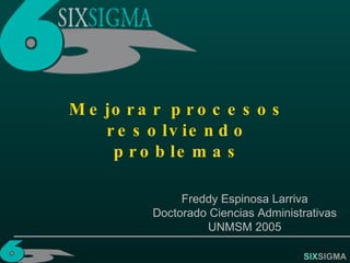 SIX SIGMA Mejorar procesos resolviendo problemas Freddy Espinosa Larriva Doctorado Ciencias Administrativas UNMSM 2005 