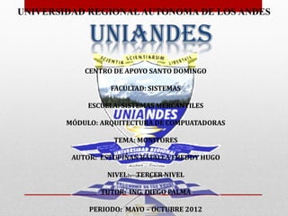 UNIVERSIDAD REGIONAL AUTONOMA DE LOS ANDES

             UNIANDES
            CENTRO DE APOYO SANTO DOMINGO

                  FACULTAD: SISTEMAS

             ESCUELA: SISTEMAS MERCANTILES

        MÓDULO: ARQUITECTURA DE COMPUATADORAS

                   TEMA: MONITORES

         AUTOR: ESTUPIÑAN BATALLA FREDDY HUGO

                 NIVEL: TERCER NIVEL

                TUTOR: ING. DIEGO PALMA

             PERIODO: MAYO – OCTUBRE 2012
 