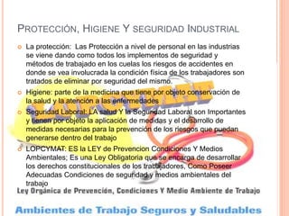 PROTECCIÓN, HIGIENE Y SEGURIDAD INDUSTRIAL
 La protección: Las Protección a nivel de personal en las industrias
se viene dando como todos los implementos de seguridad y
métodos de trabajado en los cuelas los riesgos de accidentes en
donde se vea involucrada la condición física de los trabajadores son
tratados de eliminar por seguridad del mismo.
 Higiene: parte de la medicina que tiene por objeto conservación de
la salud y la atención a las enfermedades
 Seguridad Laboral: LA salud Y la Seguridad Laboral son Importantes
y tienen por objeto la aplicación de medidas y el desarrollo de
medidas necesarias para la prevención de los riesgos que puedan
generarse dentro del trabajo
 LOPCYMAT: ES la LEY de Prevencion Condiciones Y Medios
Ambientales; Es una Ley Obligatoria que se encarga de desarrollar
los derechos constitucionales de los trabajadores, Como Poseer
Adecuadas Condiciones de seguridad y medios ambientales del
trabajo
 