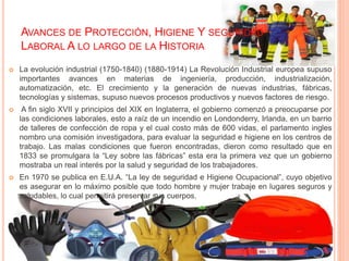 AVANCES DE PROTECCIÓN, HIGIENE Y SEGURIDAD
LABORAL A LO LARGO DE LA HISTORIA
 La evolución industrial (1750-1840) (1880-1914) La Revolución Industrial europea supuso
importantes avances en materias de ingeniería, producción, industrialización,
automatización, etc. El crecimiento y la generación de nuevas industrias, fábricas,
tecnologías y sistemas, supuso nuevos procesos productivos y nuevos factores de riesgo.
 A fin siglo XVII y principios del XIX en Inglaterra, el gobierno comenzó a preocuparse por
las condiciones laborales, esto a raíz de un incendio en Londonderry, Irlanda, en un barrio
de talleres de confección de ropa y el cual costo más de 600 vidas, el parlamento ingles
nombro una comisión investigadora, para evaluar la seguridad e higiene en los centros de
trabajo. Las malas condiciones que fueron encontradas, dieron como resultado que en
1833 se promulgara la “Ley sobre las fábricas” esta era la primera vez que un gobierno
mostraba un real interés por la salud y seguridad de los trabajadores.
 En 1970 se publica en E.U.A. “La ley de seguridad e Higiene Ocupacional”, cuyo objetivo
es asegurar en lo máximo posible que todo hombre y mujer trabaje en lugares seguros y
saludables, lo cual permitirá preservar sus cuerpos.
 