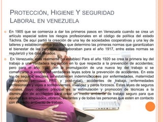 PROTECCIÓN, HIGIENE Y SEGURIDAD
LABORAL EN VENEZUELA
 En 1905 que se comienza a dar los primeros pasos en Venezuela cuando se crea un
artículo especial sobre los riesgos profesionales en el código de política del estado
Táchira. De aquí partió la creación de una ley de sociedades cooperativas y una ley de
talleres y establecimientos públicos que determino las primeras normas que garantizaban
el bienestar de las personas que laboraban para el año 1917, entre estas normas se
regularizó y los días feriados.
 En Venezuela, esta realmente no establecí Para el año 1920 se crea la primera ley del
trabajo a una verdadera legislación en lo que respecta a la prevención de accidentes;
pero para el año 1936 con la promulgación de una nueva ley del trabajo si se
comenzaron a establecer verdaderas leyes sobre la prevención de accidentes. En esta
ley de seguros sociales se establecen indemnizaciones por enfermedades, maternidad
(incluyendo permisos PRE y post-natal), accidentes de trabajo, enfermedades
profesionales y vejes a sobrevivientes, invalidez y paros forzosos. Estas leyes de seguros
sociales, cuyo objetivo principal es la estimulación y promoción de técnicas a la
disminución de accidentes para crear un medio ambiente de trabajo seguro para que
ayuden sus empleados, obreros, visitantes y de todas las personas que estén en contacto
con el medio ambiento de trabajo.
 