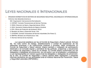 LEYES NACIONALES E INTENACIONALES
 ÓRGANOS NORMATIVOS EN MATERIA DE SEGURIDAD INDUSTRIAL NACIONALES E INTERNACIONALES
Entre los más relevantes tenemos a:
1. ISO. Organización Internacional de Normalización.
2. 2. COPANT. Comisión Panamericana de Normas Técnicas.
3. 3. OSHA. Dirección de Salud y Seguridad laboral. EEUU.
4. 4. AIHA. Asociación Estadounidense de Higiene Industrial.
5. 5. EPA. Oficina de Protección del Ambiente. EEUU:
6. 6. Ministerio de Salud y Desarrollo Social. Vzla.
7. 7. COVENIN. Comisión Venezolana de Normas Industriales (Ver Anexo 2).
8. 8. MINFRA. Ministerio de Infraestructura. Vzla.
9. 9. Normas internas de las empresas.
La Lopcymat establece por ley el Comité de Seguridad y Salud Laboral: Artículo
46. “En todo centro de trabajo, establecimiento o unidad de explotación de las
diferentes empresas o de instituciones públicas o privadas, debe constituirse un
Comité de Seguridad y Salud Laboral, órgano paritario y colegiado de participación
destinado a la consulta regular y periódica de las políticas, programas y actuaciones
en materia de seguridad y salud en el trabajo. El Comité estará conformado por los
delegados o delegadas de prevención, de una parte y por el empleador o empleadora,
o sus representantes en número igual al de los delegados o delegadas de prevención,
de la otra. El Comité de Seguridad y Salud Laboral debe registrarse y presentar
informes periódicos de sus actividades ante el Instituto Nacional de Prevención, Salud
y Seguridad Laborales (INPSASEL)
 