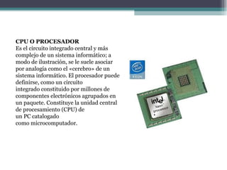 CPU O PROCESADOR
Es el circuito integrado central y más
complejo de un sistema informático; a
modo de ilustración, se le suele asociar
por analogía como el «cerebro» de un
sistema informático. El procesador puede
definirse, como un circuito
integrado constituido por millones de
componentes electrónicos agrupados en
un paquete. Constituye la unidad central
de procesamiento (CPU) de
un PC catalogado
como microcomputador.
 