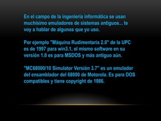 En el campo de la ingeniería informática se usan
muchísimo emuladores de sistemas antiguos... te
voy a hablar de algunos que yo uso.

Por ejemplo "Máquina Rudimentaria 2.0" de la UPC
es de 1997 para win3.1, el mismo software en su
versión 1.0 es para MSDOS y más antiguo aún.

"MC68000/10 Simulator Versión 3.7" es un emulador
del ensamblador del 68000 de Motorola. Es para DOS
compatibles y tiene copyright de 1986.
 