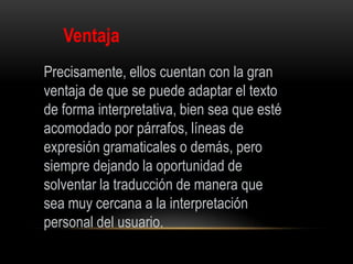 Ventaja
Precisamente, ellos cuentan con la gran
ventaja de que se puede adaptar el texto
de forma interpretativa, bien sea que esté
acomodado por párrafos, líneas de
expresión gramaticales o demás, pero
siempre dejando la oportunidad de
solventar la traducción de manera que
sea muy cercana a la interpretación
personal del usuario.
 