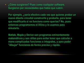 • ¿Cómo surgieron? Pues como cualquier software.
  Surgieron por necesidades que había que cubrir.

  Por ejemplo, ¿sería efectivo cada vez que quieres probar un
  nuevo diseño circuital construirlo y probarlo, para tener
  que modificarlo si no funciona como querías? No, pues
  entonces programamos el Xilinx y lo usamos para
  simularlo.

  Matlab, Maple y Derive son programas eminentemente
  matemáticos y son útiles para evitar tener que calcular a
  mano complicadas funciones o integrales, y para poder
  "dibujar" funciones de forma precisa y rápida.
 