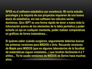 SPSS es el software estadístico por excelencia. Mi novia estudia
psicología y la mayoría de sus proyectos requieren de una buena
dosis de estadística, sin ese software los cálculos serían
durísimos. Qivx ISPT es una forma rápida de tener a mano toda la
información acerca de los elementos de la tabla periódica y poder
echarle un ojo en cualquier momento, poder realizar comparativas
en gráficas de forma instantánea...

Si quieres saber cuándo surgieron, seguramente deberías buscar
las primeras versiones para MSDOS o Unix. Recuerdo versiones
de Maple para MSDOS (que en algunos laboratorios de la facultad
de matemáticas siguen instalados...) que tendrán fácilmente 6 ó 7
añitos... Tb he usado versiones de MSDOS de Derive hace muchos
años.
 