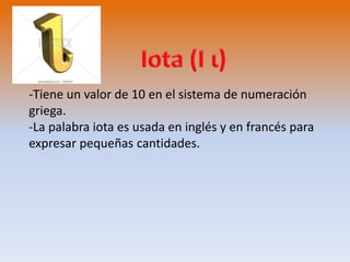 -Tiene un valor de 10 en el sistema de numeración 
griega. 
-La palabra iota es usada en inglés y en francés para 
expresar pequeñas cantidades. 
 
