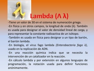 -Tiene un valor de 30 en el sistema de numeración griega. 
-En física y en otros campos, la longitud de onda (λ). También 
es usada para designar el valor de densidad lineal de carga, y 
para representar la constante radioactiva de un isótopo. 
-También es usada en física para designar a un tipo de barión, 
el barión lambda. 
-En biología, el virus fago lambda (Enterobacteria fago λ), 
usado en la replicación de ADN. 
-En una reacción química indica que se necesita la 
intervención de un catalizador en la reacción. 
-En cálculo lambda y por extensión en algunos lenguajes de 
programación, la notación usada para definir funciones 
anónimamente. 
 