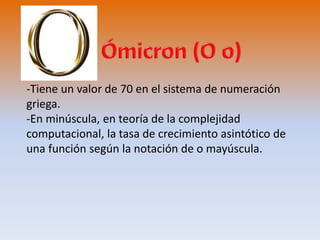 -Tiene un valor de 70 en el sistema de numeración 
griega. 
-En minúscula, en teoría de la complejidad 
computacional, la tasa de crecimiento asintótico de 
una función según la notación de o mayúscula. 
 