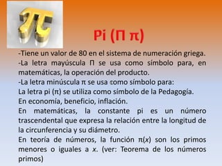 -Tiene un valor de 80 en el sistema de numeración griega. 
-La letra mayúscula Π se usa como símbolo para, en 
matemáticas, la operación del producto. 
-La letra minúscula π se usa como símbolo para: 
La letra pi (π) se utiliza como símbolo de la Pedagogía. 
En economía, beneficio, inflación. 
En matemáticas, la constante pi es un número 
trascendental que expresa la relación entre la longitud de 
la circunferencia y su diámetro. 
En teoría de números, la función π(x) son los primos 
menores o iguales a x. (ver: Teorema de los números 
primos) 
 