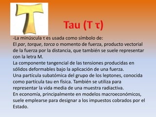-La minúscula τ es usada como símbolo de: 
El par, torque, torca o momento de fuerza, producto vectorial 
de la fuerza por la distancia, que también se suele representar 
con la letra M. 
La componente tangencial de las tensiones producidas en 
sólidos deformables bajo la aplicación de una fuerza. 
Una partícula subatómica del grupo de los leptones, conocida 
como partícula tau en física. También se utiliza para 
representar la vida media de una muestra radiactiva. 
En economía, principalmente en modelos macroeconómicos, 
suele emplearse para designar a los impuestos cobrados por el 
Estado. 
 