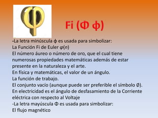-La letra minúscula φ es usada para simbolizar: 
La Función Fi de Euler φ(n) 
El número áureo o número de oro, que el cual tiene 
numerosas propiedades matemáticas además de estar 
presente en la naturaleza y el arte. 
En física y matemáticas, el valor de un ángulo. 
La función de trabajo. 
El conjunto vacío (aunque puede ser preferible el símbolo ∅). 
En electricidad es el ángulo de desfasamiento de la Corriente 
eléctrica con respecto al Voltaje 
-La letra mayúscula Φ es usada para simbolizar: 
El flujo magnético 
 
