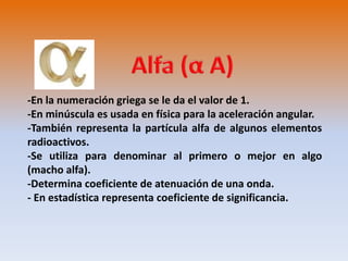 -En la numeración griega se le da el valor de 1. 
-En minúscula es usada en física para la aceleración angular. 
-También representa la partícula alfa de algunos elementos 
radioactivos. 
-Se utiliza para denominar al primero o mejor en algo 
(macho alfa). 
-Determina coeficiente de atenuación de una onda. 
- En estadística representa coeficiente de significancia. 
 
