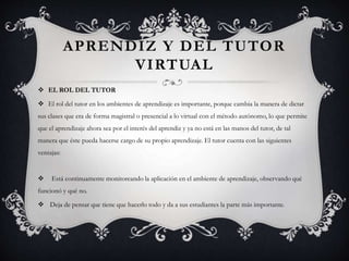 APRENDIZ Y DEL TUTOR
VIRTUAL
 EL ROL DEL TUTOR
 El rol del tutor en los ambientes de aprendizaje es importante, porque cambia la manera de dictar
sus clases que era de forma magistral o presencial a lo virtual con el método autónomo, lo que permite
que el aprendizaje ahora sea por el interés del aprendiz y ya no está en las manos del tutor, de tal
manera que éste pueda hacerse cargo de su propio aprendizaje. El tutor cuenta con las siguientes
ventajas:
 Está continuamente monitoreando la aplicación en el ambiente de aprendizaje, observando qué
funcionó y qué no.
 Deja de pensar que tiene que hacerlo todo y da a sus estudiantes la parte más importante.
 