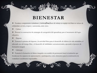 BIENESTAR
 Fortalece competencias ciudadanas y habilidades sociales de trabajo en equipo con base en valores de
solidaridad, servicio, respeto y autonomía, entre otros.
 Cultura
 Procura la construcción de estrategias de autogestión del aprendizaje para el incremento del logro
educativo.
 Deporte
 Fomenta la práctica del deporte y la actividad física para el desarrollo de hábitos de vida saludables, el
adecuado uso del tiempo libre y el desarrollo de habilidades socioemocionales, apoyando al proceso de
formación integral.
 Liderazgo
 Fomenta la formación de líderes integrales con sentido de pertenencia hacia la institución que
fortalezcan los espacios de representación y participación, como elementos para la construcción de
ciudadanos socialmente responsables.
 